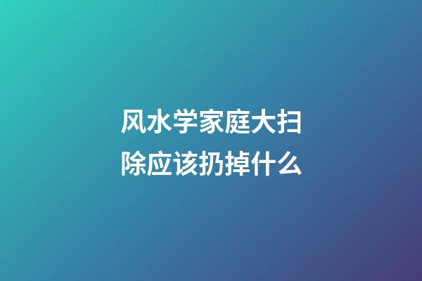 风水学家庭大扫除应该扔掉什么