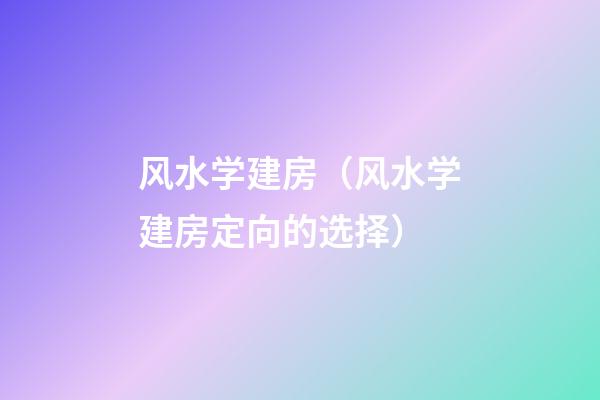 风水学建房（风水学建房定向的选择）