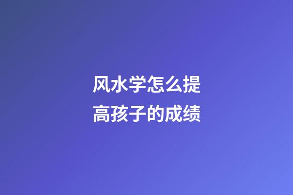 风水学怎么提高孩子的成绩