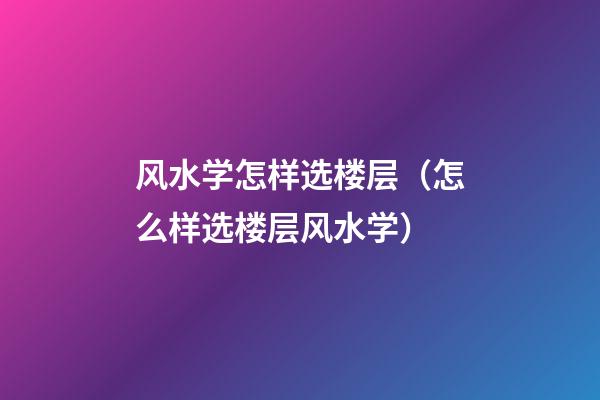 风水学怎样选楼层（怎么样选楼层风水学）