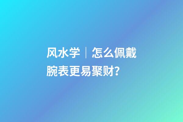 风水学｜怎么佩戴腕表更易聚财？