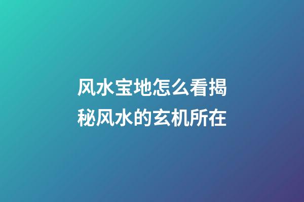 风水宝地怎么看?揭秘风水的玄机所在