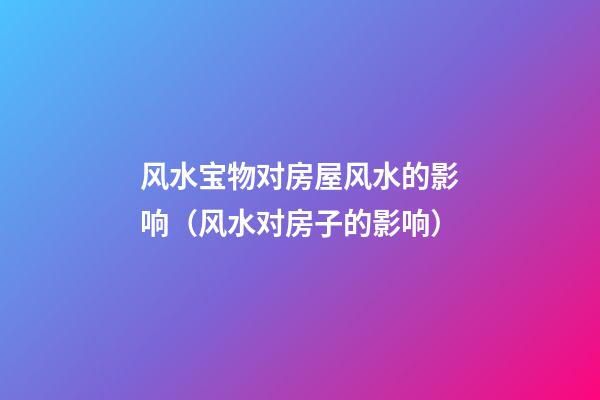 风水宝物对房屋风水的影响（风水对房子的影响）