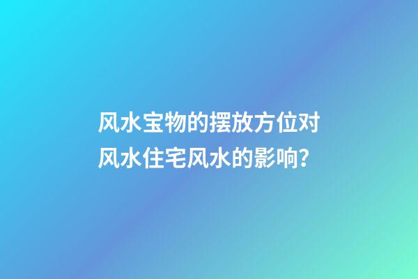 风水宝物的摆放方位对风水住宅风水的影响？