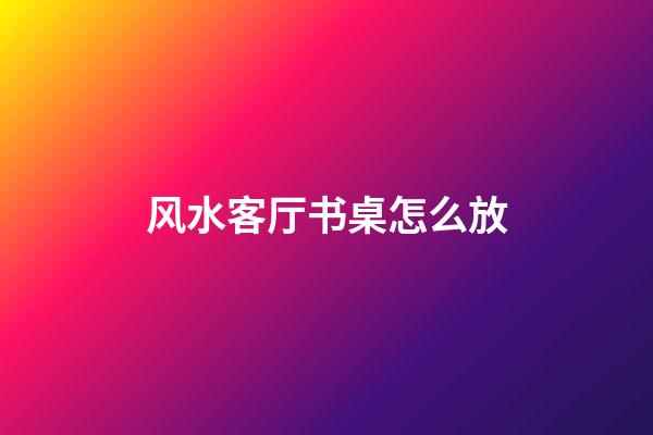 风水客厅书桌怎么放