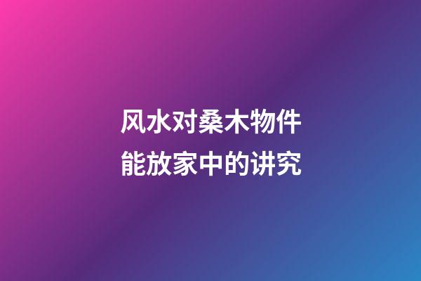 风水对桑木物件能放家中的讲究