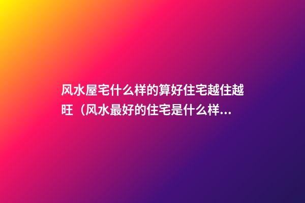 风水屋宅什么样的算好住宅越住越旺（风水最好的住宅是什么样的）