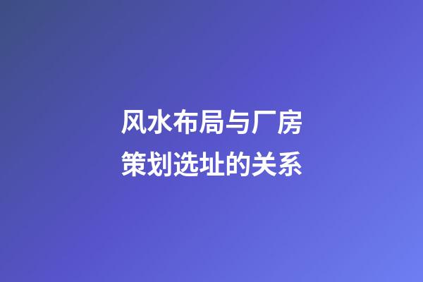 风水布局与厂房策划选址的关系