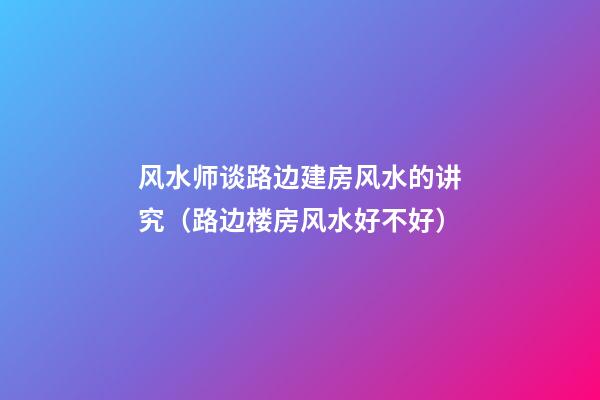 风水师谈路边建房风水的讲究（路边楼房风水好不好）