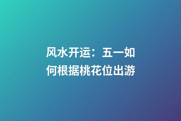 风水开运：五一如何根据桃花位出游