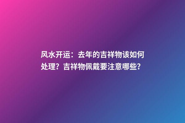 风水开运：去年的吉祥物该如何处理？吉祥物佩戴要注意哪些？