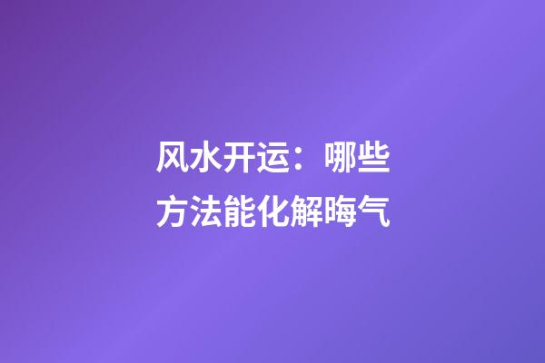 风水开运：哪些方法能化解晦气