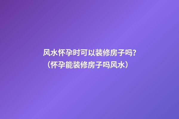 风水怀孕时可以装修房子吗？（怀孕能装修房子吗风水）