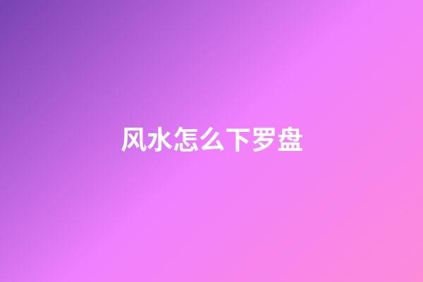 风水怎么下罗盘