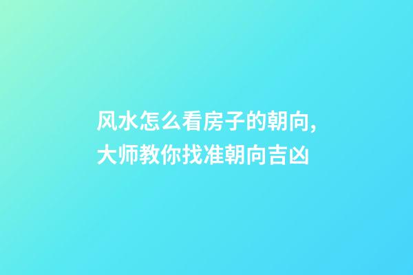 风水怎么看房子的朝向,大师教你找准朝向吉凶