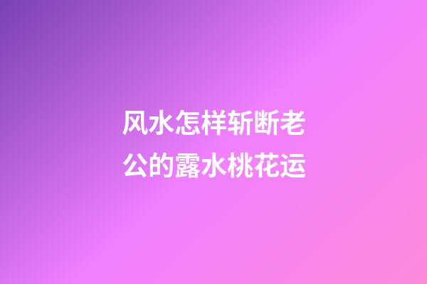 风水怎样斩断老公的露水桃花运