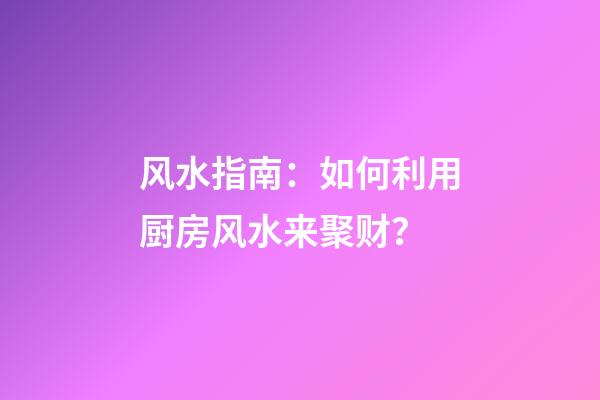 风水指南：如何利用厨房风水来聚财？