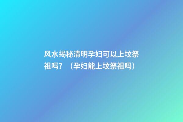 风水揭秘清明孕妇可以上坟祭祖吗？（孕妇能上坟祭祖吗）