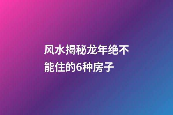 风水揭秘龙年绝不能住的6种房子