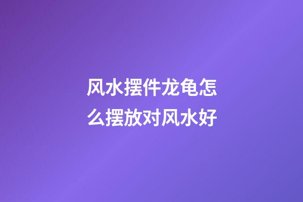 风水摆件龙龟怎么摆放对风水好