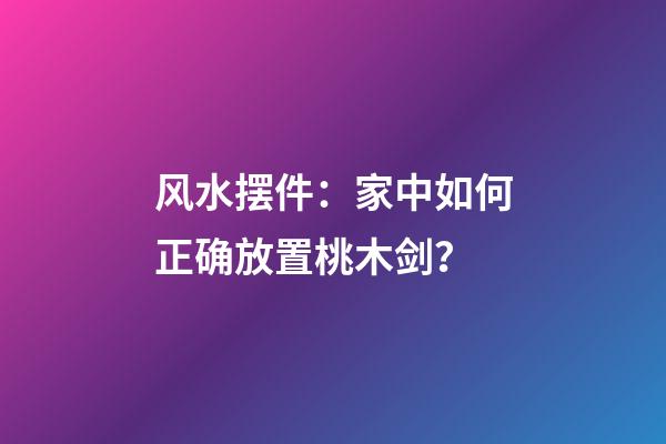 风水摆件：家中如何正确放置桃木剑？