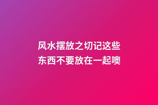 风水摆放之切记这些东西不要放在一起噢