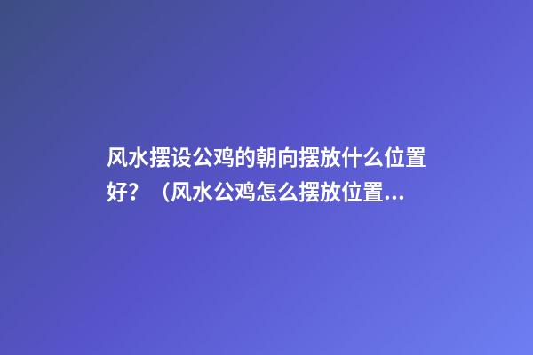 风水摆设公鸡的朝向摆放什么位置好？（风水公鸡怎么摆放位置）