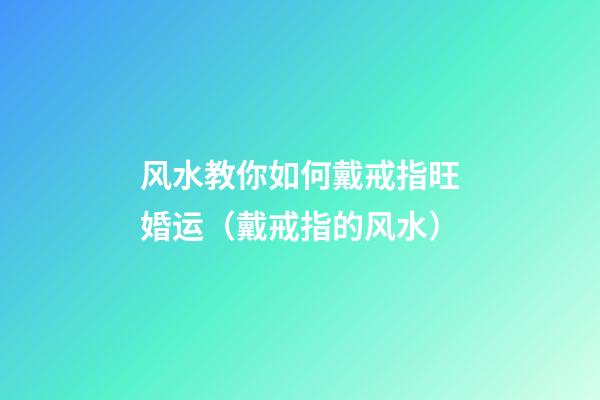 风水教你如何戴戒指旺婚运（戴戒指的风水）