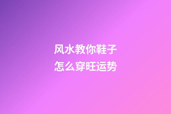 风水教你鞋子怎么穿旺运势