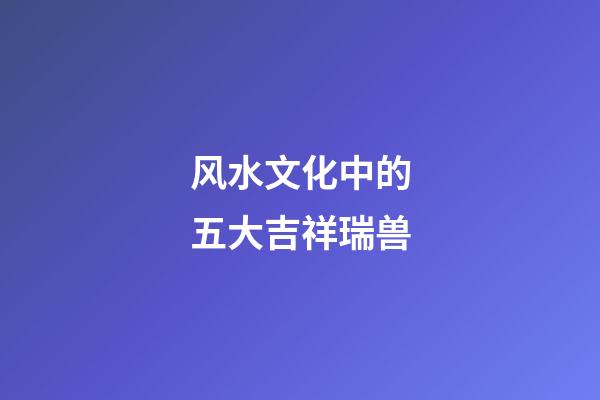 风水文化中的五大吉祥瑞兽