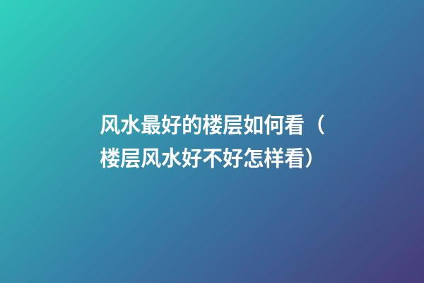 风水最好的楼层如何看（楼层风水好不好怎样看）