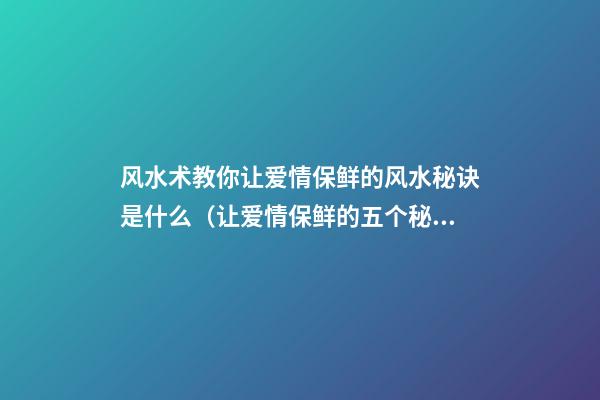 风水术教你让爱情保鲜的风水秘诀是什么（让爱情保鲜的五个秘诀）