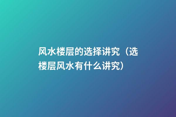 风水楼层的选择讲究（选楼层风水有什么讲究）