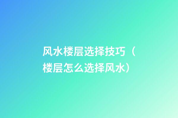 风水楼层选择技巧（楼层怎么选择风水）