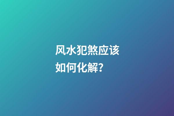 风水犯煞应该如何化解？