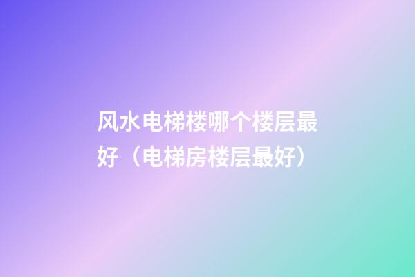 风水电梯楼哪个楼层最好（电梯房楼层最好）