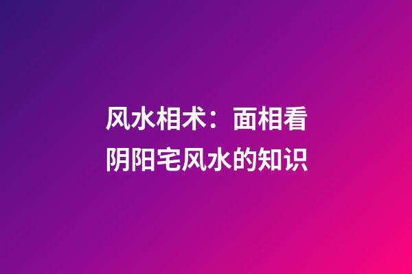 风水相术：面相看阴阳宅风水的知识