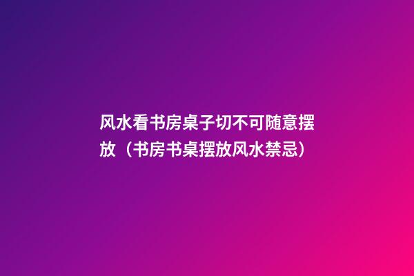 风水看书房桌子切不可随意摆放（书房书桌摆放风水禁忌）