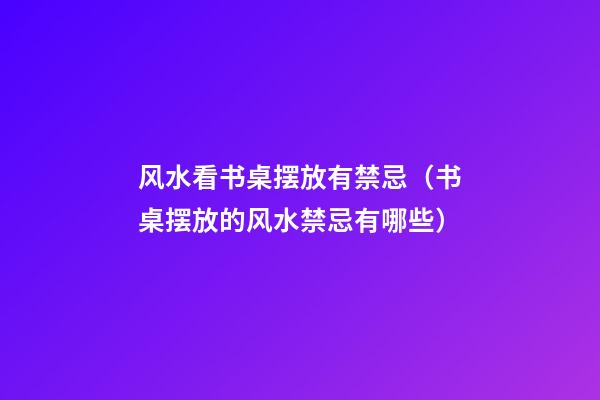 风水看书桌摆放有禁忌（书桌摆放的风水禁忌有哪些）