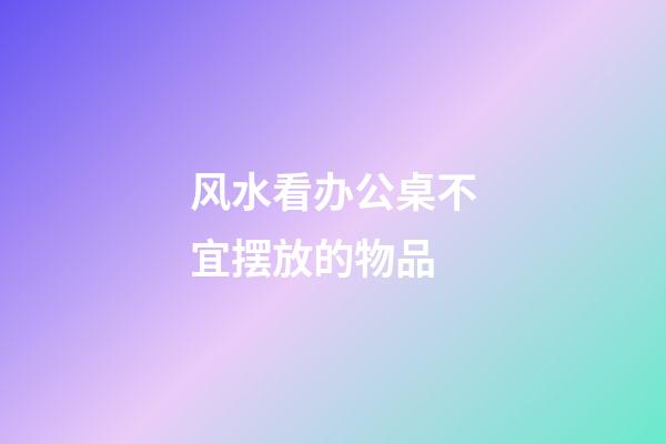 风水看办公桌不宜摆放的物品