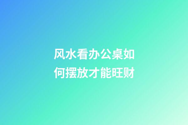 风水看办公桌如何摆放才能旺财