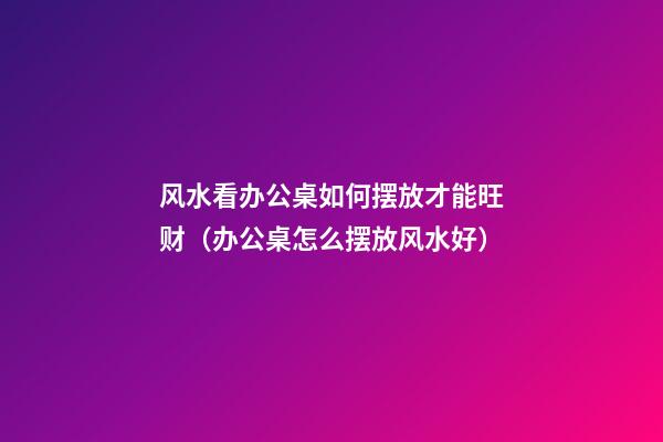 风水看办公桌如何摆放才能旺财（办公桌怎么摆放风水好）
