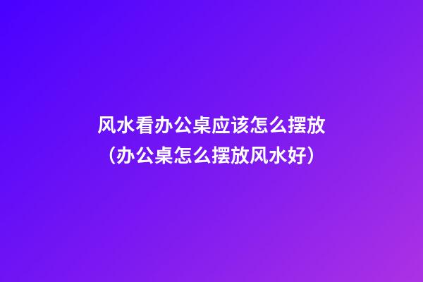 风水看办公桌应该怎么摆放（办公桌怎么摆放风水好）