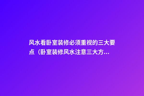 风水看卧室装修必须重视的三大要点（卧室装修风水注意三大方面）
