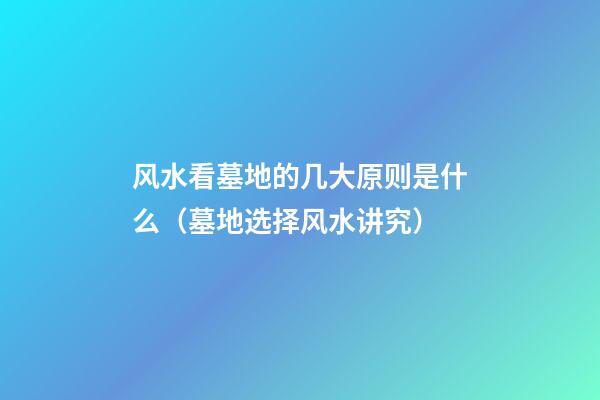 风水看墓地的几大原则是什么（墓地选择风水讲究）