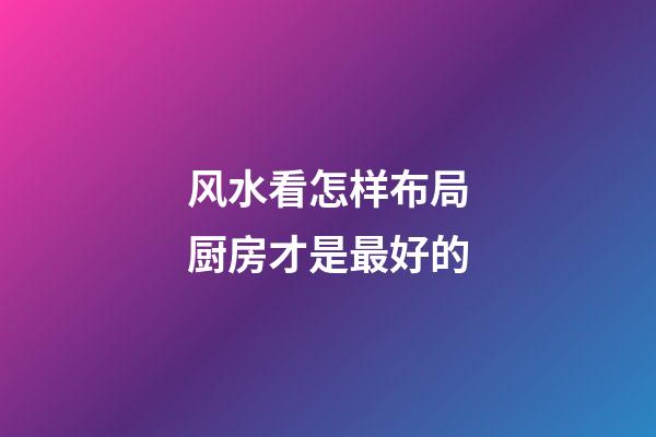 风水看怎样布局厨房才是最好的