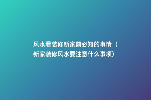 风水看装修新家前必知的事情（新家装修风水要注意什么事项）