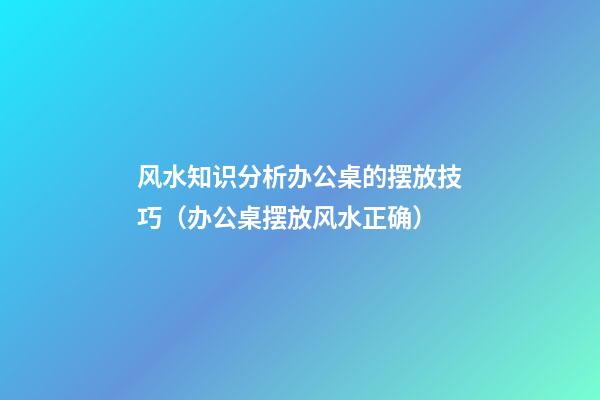 风水知识分析办公桌的摆放技巧（办公桌摆放风水正确）