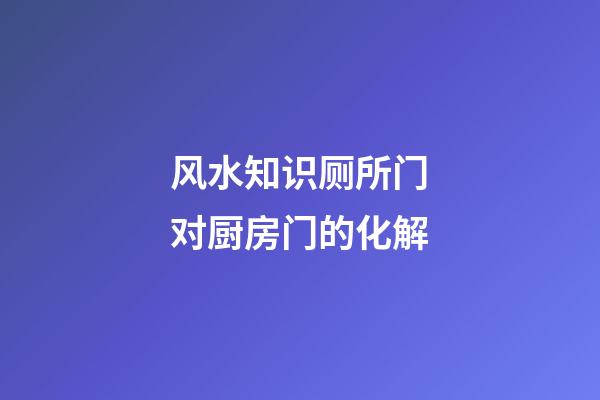风水知识厕所门对厨房门的化解