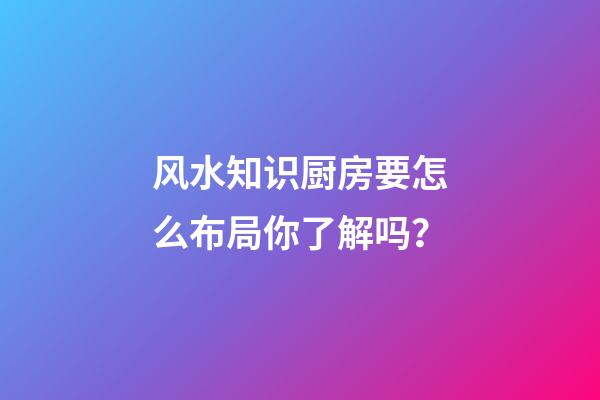 风水知识厨房要怎么布局你了解吗？